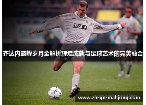 齐达内巅峰岁月全解析辉煌成就与足球艺术的完美融合