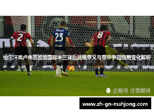 恰尔汗奥卢免签加盟国际米兰背后战略意义与意甲争冠格局变化解析
